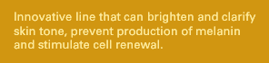Innovative line that can brighten and clarify skin tone, prevent production of melanin and stimulate cell renewal.